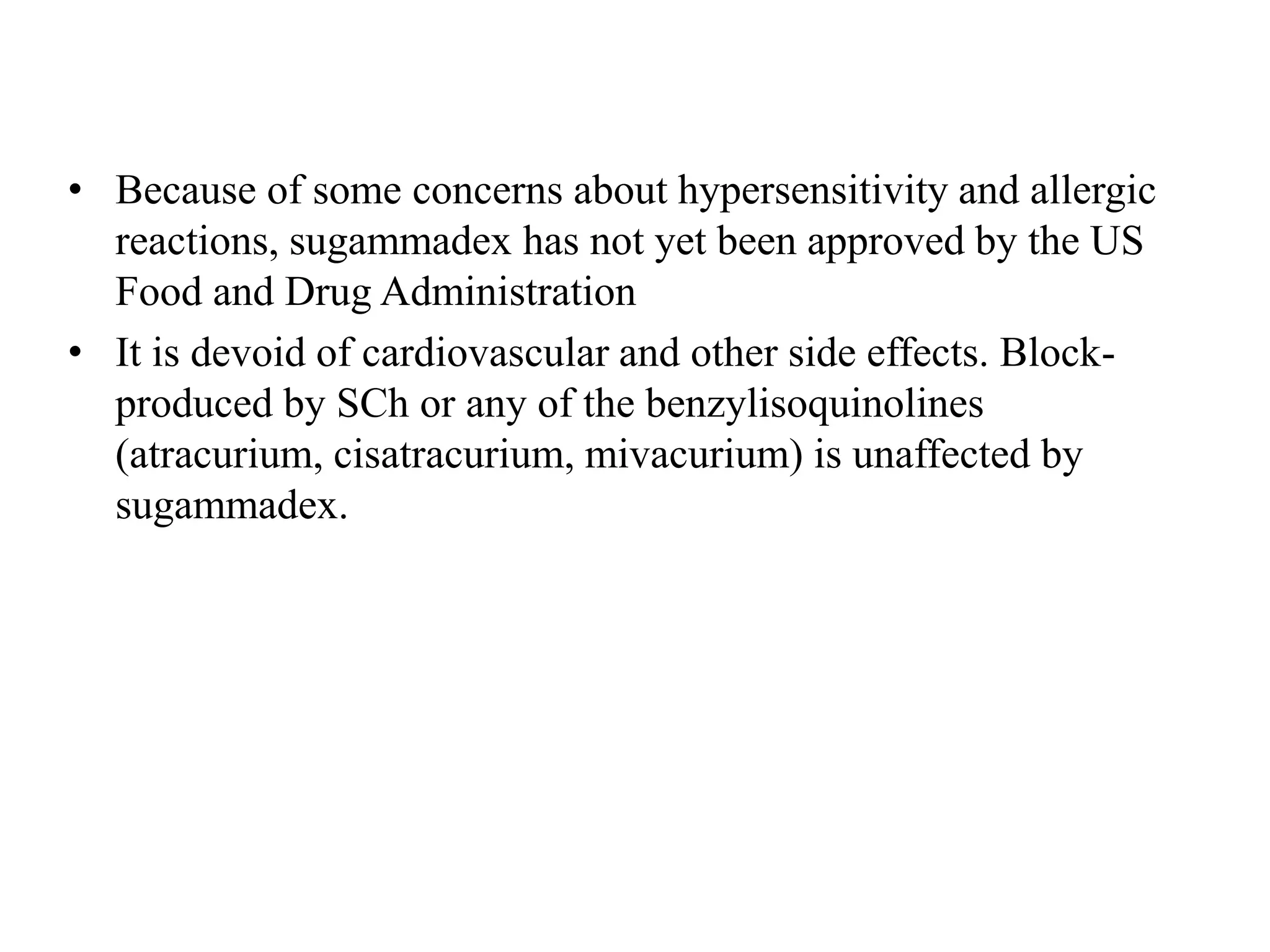 • Because of some concerns about hypersensitivity and allergic
reactions, sugammadex has not yet been approved by the US
Food and Drug Administration
• It is devoid of cardiovascular and other side effects. Block-
produced by SCh or any of the benzylisoquinolines
(atracurium, cisatracurium, mivacurium) is unaffected by
sugammadex.
 
