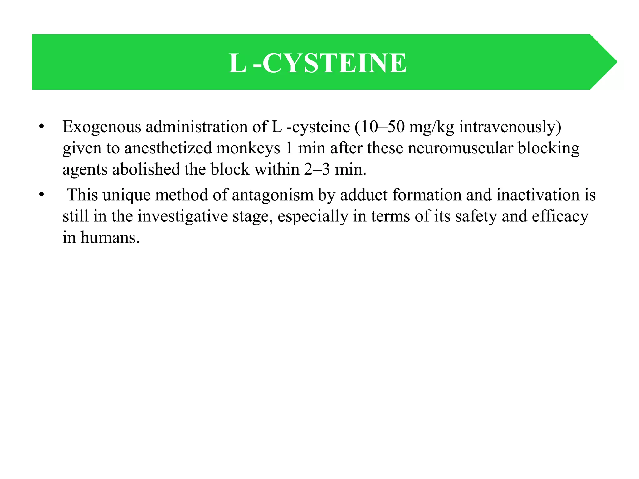 • Exogenous administration of L -cysteine (10–50 mg/kg intravenously)
given to anesthetized monkeys 1 min after these neuromuscular blocking
agents abolished the block within 2–3 min.
• This unique method of antagonism by adduct formation and inactivation is
still in the investigative stage, especially in terms of its safety and efficacy
in humans.
L -CYSTEINE
 