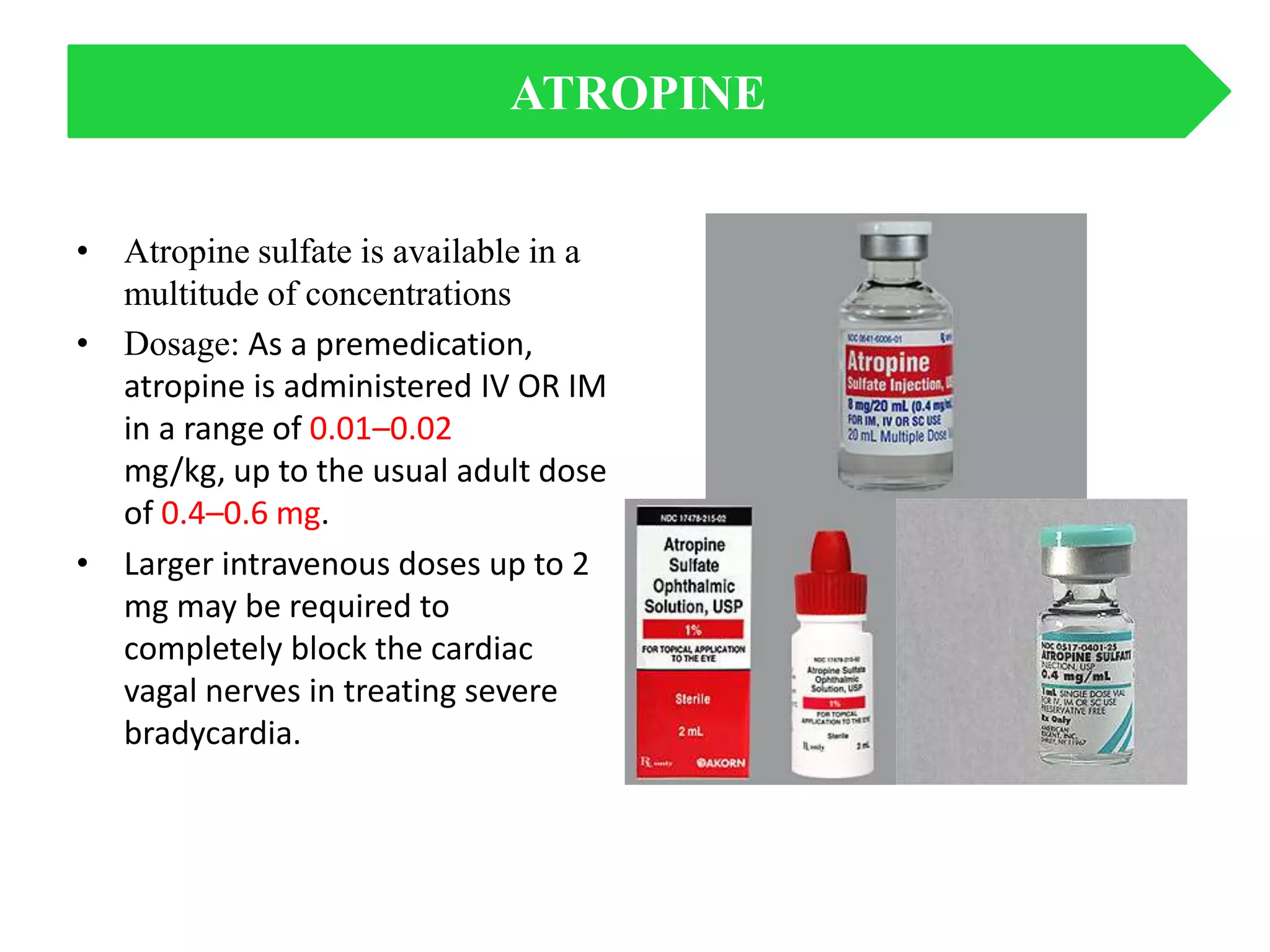 • Atropine sulfate is available in a
multitude of concentrations
• Dosage: As a premedication,
atropine is administered IV OR IM
in a range of 0.01–0.02
mg/kg, up to the usual adult dose
of 0.4–0.6 mg.
• Larger intravenous doses up to 2
mg may be required to
completely block the cardiac
vagal nerves in treating severe
bradycardia.
ATROPINE
 