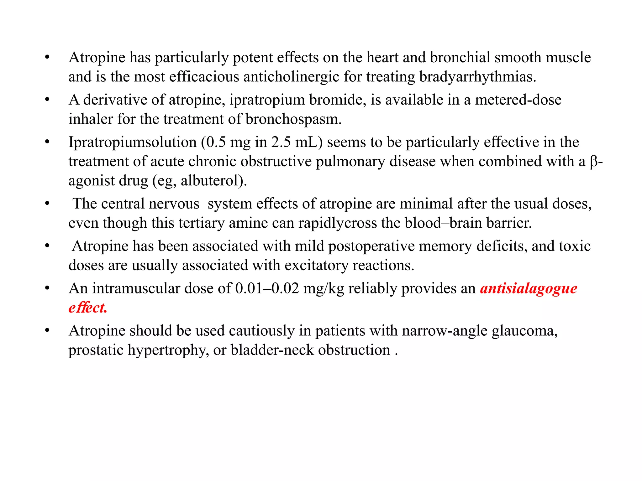 • Atropine has particularly potent eﬀects on the heart and bronchial smooth muscle
and is the most efficacious anticholinergic for treating bradyarrhythmias.
• A derivative of atropine, ipratropium bromide, is available in a metered-dose
inhaler for the treatment of bronchospasm.
• Ipratropiumsolution (0.5 mg in 2.5 mL) seems to be particularly eﬀective in the
treatment of acute chronic obstructive pulmonary disease when combined with a β-
agonist drug (eg, albuterol).
• The central nervous system eﬀects of atropine are minimal after the usual doses,
even though this tertiary amine can rapidlycross the blood–brain barrier.
• Atropine has been associated with mild postoperative memory deficits, and toxic
doses are usually associated with excitatory reactions.
• An intramuscular dose of 0.01–0.02 mg/kg reliably provides an antisialagogue
eﬀect.
• Atropine should be used cautiously in patients with narrow-angle glaucoma,
prostatic hypertrophy, or bladder-neck obstruction .
 
