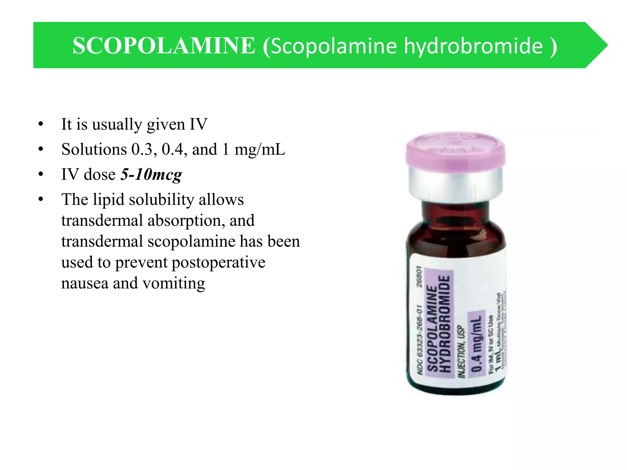 • It is usually given IV
• Solutions 0.3, 0.4, and 1 mg/mL
• IV dose 5-10mcg
• The lipid solubility allows
transdermal absorption, and
transdermal scopolamine has been
used to prevent postoperative
nausea and vomiting
SCOPOLAMINE (Scopolamine hydrobromide )
 