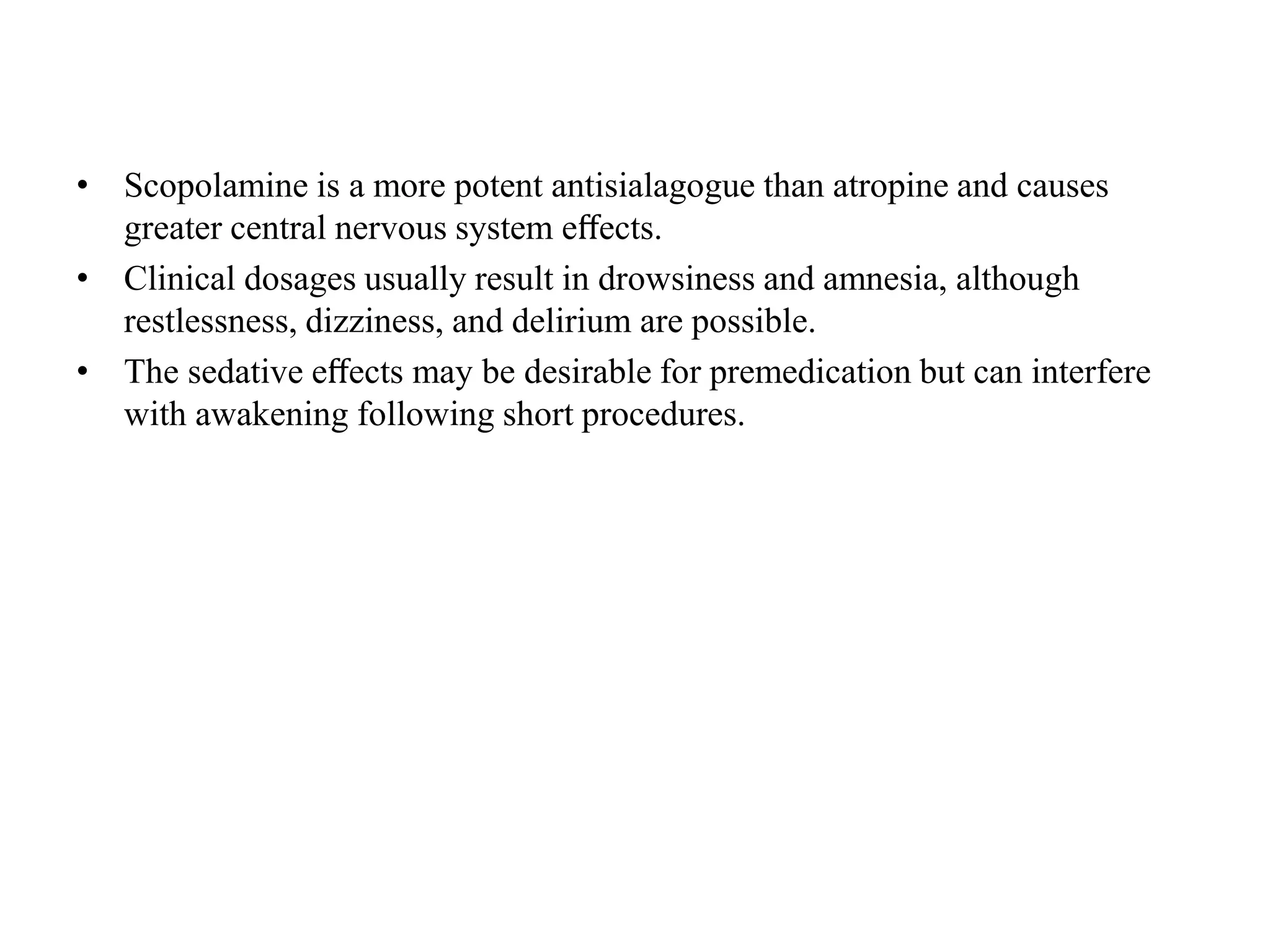 • Scopolamine is a more potent antisialagogue than atropine and causes
greater central nervous system eﬀects.
• Clinical dosages usually result in drowsiness and amnesia, although
restlessness, dizziness, and delirium are possible.
• The sedative eﬀects may be desirable for premedication but can interfere
with awakening following short procedures.
 