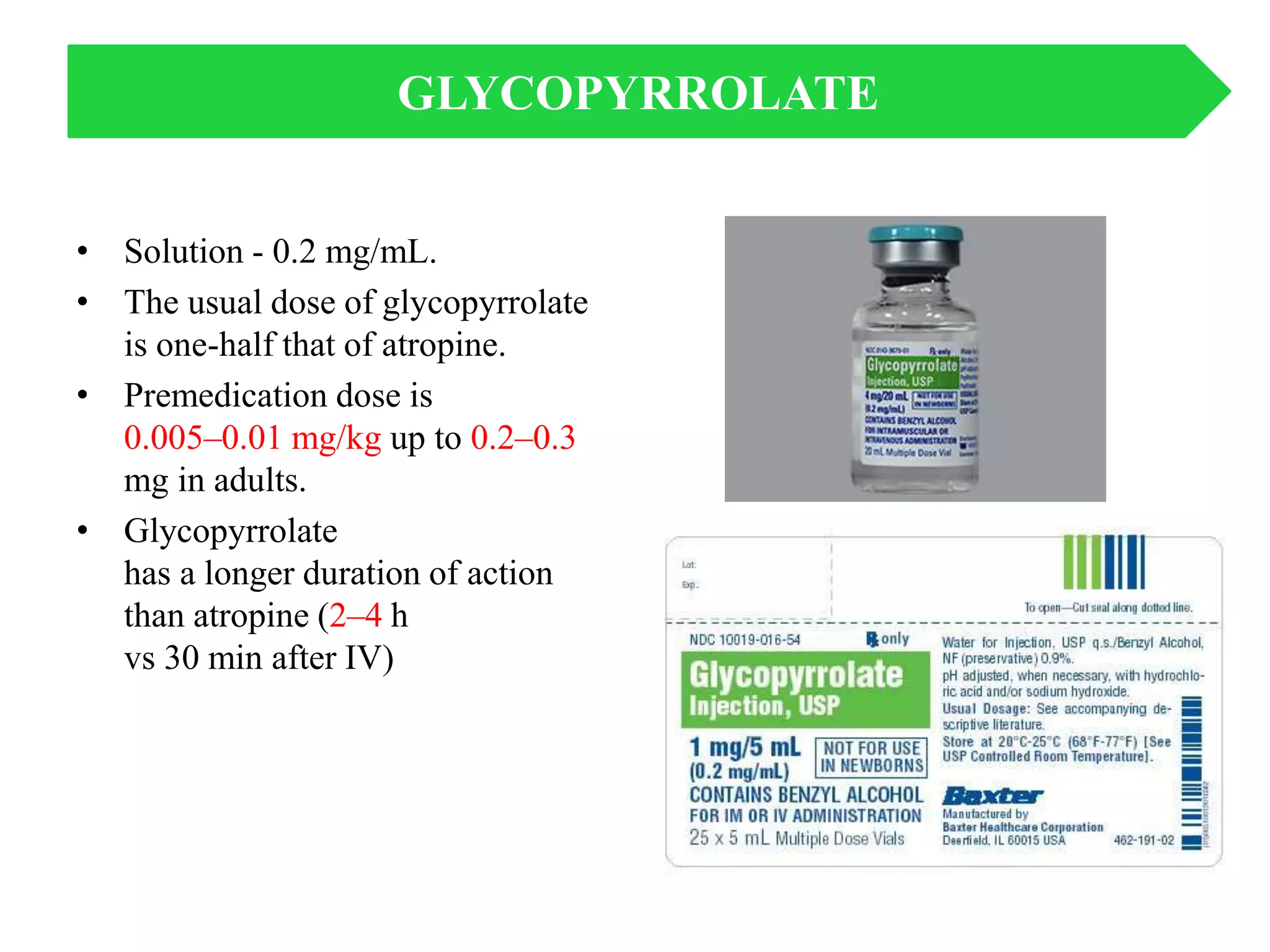 • Solution - 0.2 mg/mL.
• The usual dose of glycopyrrolate
is one-half that of atropine.
• Premedication dose is
0.005–0.01 mg/kg up to 0.2–0.3
mg in adults.
• Glycopyrrolate
has a longer duration of action
than atropine (2–4 h
vs 30 min after IV)
GLYCOPYRROLATE
 