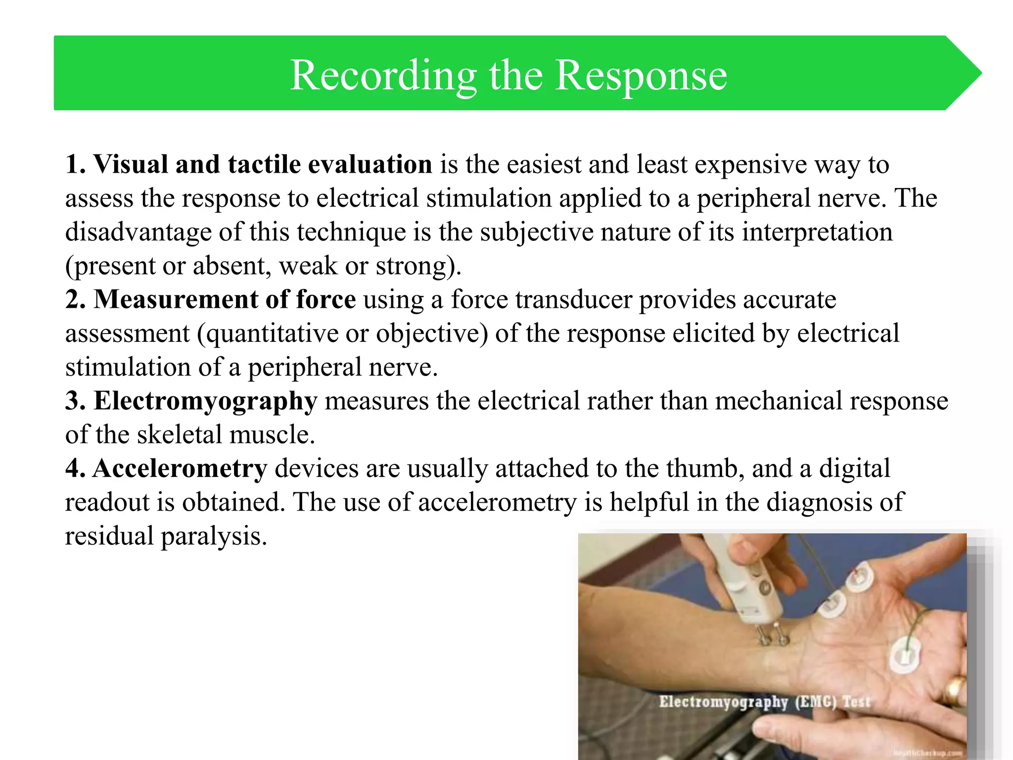 1. Visual and tactile evaluation is the easiest and least expensive way to
assess the response to electrical stimulation applied to a peripheral nerve. The
disadvantage of this technique is the subjective nature of its interpretation
(present or absent, weak or strong).
2. Measurement of force using a force transducer provides accurate
assessment (quantitative or objective) of the response elicited by electrical
stimulation of a peripheral nerve.
3. Electromyography measures the electrical rather than mechanical response
of the skeletal muscle.
4. Accelerometry devices are usually attached to the thumb, and a digital
readout is obtained. The use of accelerometry is helpful in the diagnosis of
residual paralysis.
Recording the Response
 