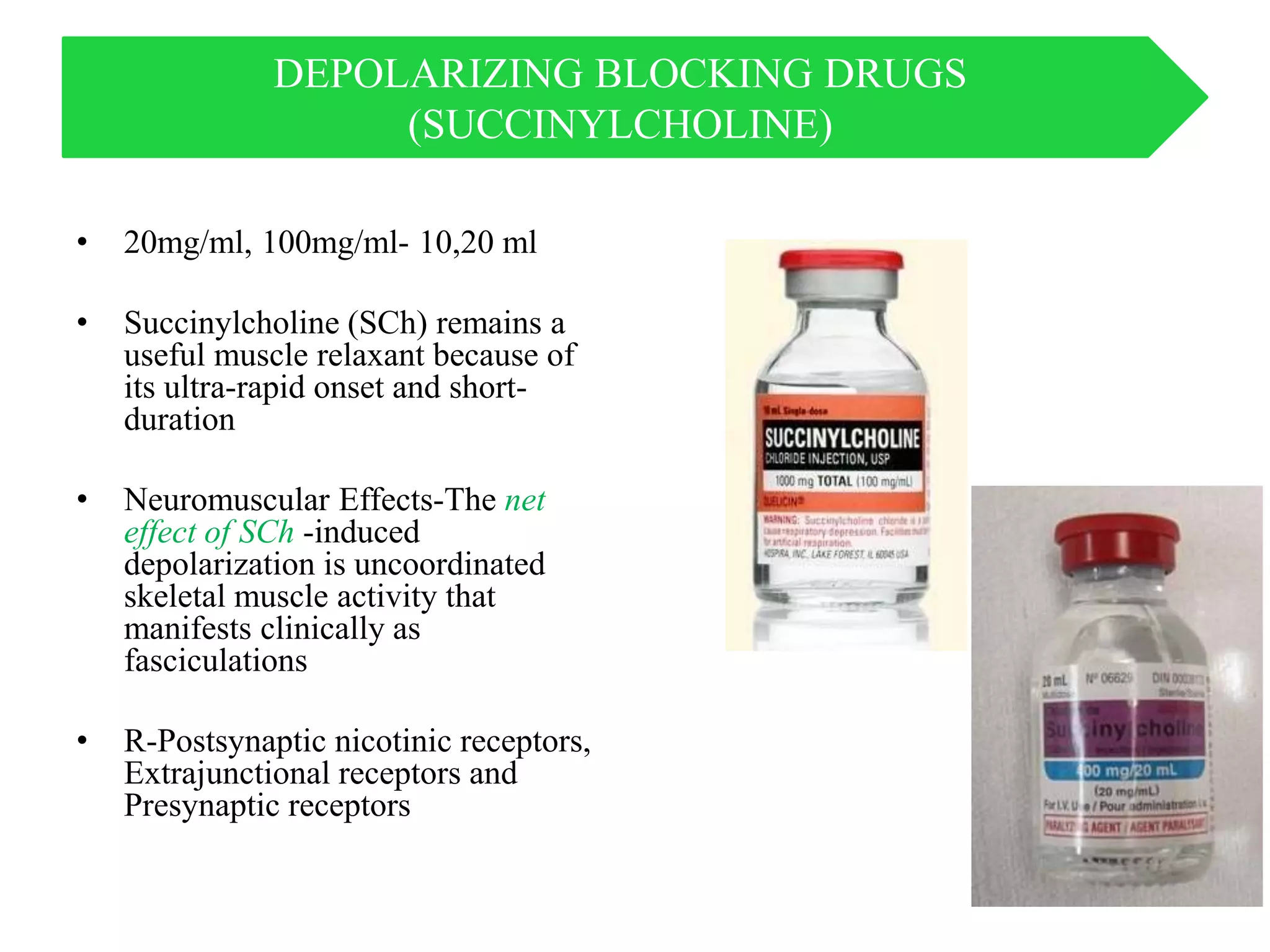 DEPOLARIZING BLOCKING DRUGS
(SUCCINYLCHOLINE)
• 20mg/ml, 100mg/ml- 10,20 ml
• Succinylcholine (SCh) remains a
useful muscle relaxant because of
its ultra-rapid onset and short-
duration
• Neuromuscular Effects-The net
effect of SCh -induced
depolarization is uncoordinated
skeletal muscle activity that
manifests clinically as
fasciculations
• R-Postsynaptic nicotinic receptors,
Extrajunctional receptors and
Presynaptic receptors
 