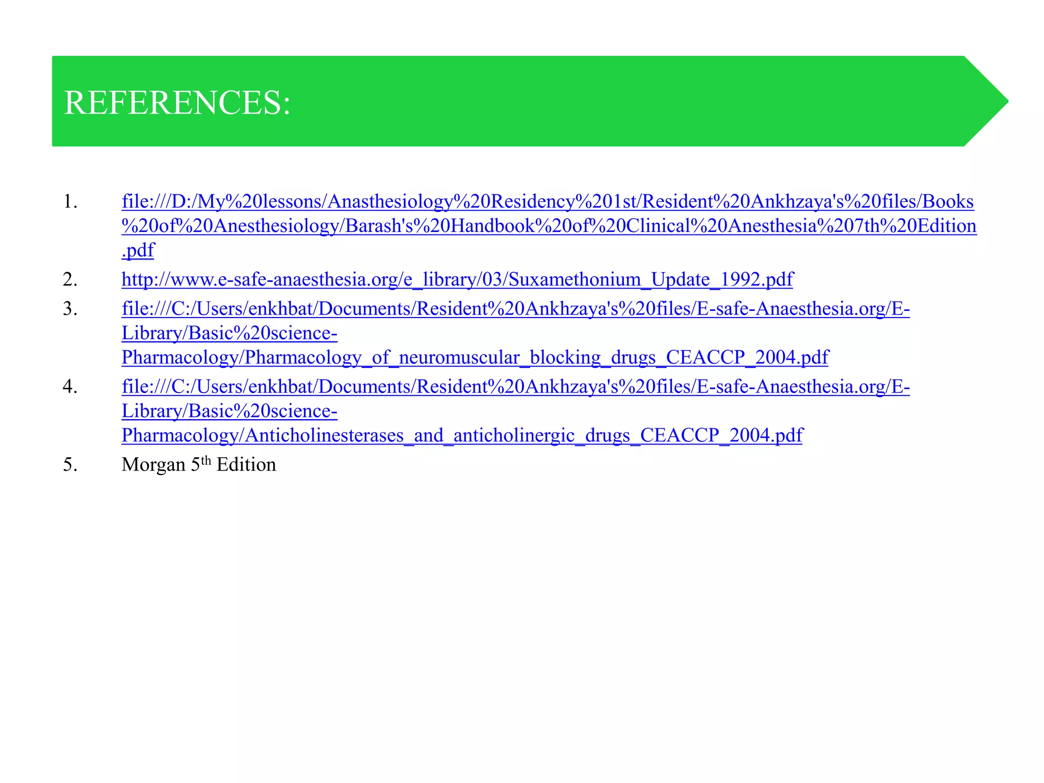 1. file:///D:/My%20lessons/Anasthesiology%20Residency%201st/Resident%20Ankhzaya's%20files/Books
%20of%20Anesthesiology/Barash's%20Handbook%20of%20Clinical%20Anesthesia%207th%20Edition
.pdf
2. http://www.e-safe-anaesthesia.org/e_library/03/Suxamethonium_Update_1992.pdf
3. file:///C:/Users/enkhbat/Documents/Resident%20Ankhzaya's%20files/E-safe-Anaesthesia.org/E-
Library/Basic%20science-
Pharmacology/Pharmacology_of_neuromuscular_blocking_drugs_CEACCP_2004.pdf
4. file:///C:/Users/enkhbat/Documents/Resident%20Ankhzaya's%20files/E-safe-Anaesthesia.org/E-
Library/Basic%20science-
Pharmacology/Anticholinesterases_and_anticholinergic_drugs_CEACCP_2004.pdf
5. Morgan 5th Edition
REFERENCES:
 