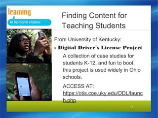 11
From University of Kentucky:
- Digital Driver’s License Project
A collection of case studies for
students K-12, and fun to boot,
this project is used widely in Ohio
schools.
ACCESS AT:
https://otis.coe.uky.edu/DDL/launc
h.php
Finding Content for
Teaching Students
 