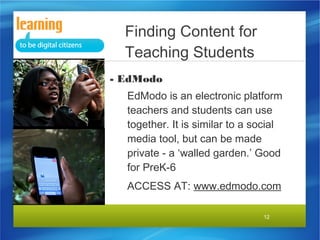 12
- EdModo
EdModo is an electronic platform
teachers and students can use
together. It is similar to a social
media tool, but can be made
private - a ‘walled garden.’ Good
for PreK-6
ACCESS AT: www.edmodo.com
Finding Content for
Teaching Students
 