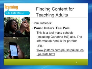 6
From Josten’s:
- Pause Before You Post
This is a tool many schools
(including Gahanna HS) use. The
information here is for parents.
URL:
www.jostens.com/pause/pause_cp
_parents.html
Finding Content for
Teaching Adults
 