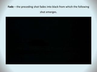 Fade – the preceding shot fades into black from which the following
shot emerges.
 