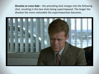 Dissolve or cross fade – the preceding shot merges into the following
shot, resulting in the two shots being superimposed. The longer the
dissolve the more noticeable the superimposition becomes.
 
