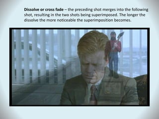 Dissolve or cross fade – the preceding shot merges into the following
shot, resulting in the two shots being superimposed. The longer the
dissolve the more noticeable the superimposition becomes.
 