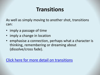 Transitions
As well as simply moving to another shot, transitions
can:
• imply a passage of time
• imply a change in location
• emphasise a connection, perhaps what a character is
thinking, remembering or dreaming about
(dissolve/cross fade).
Click here for more detail on transitions
 