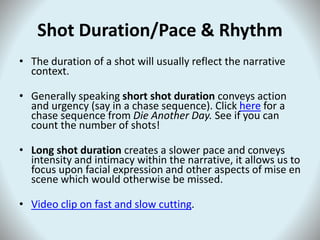 Shot Duration/Pace & Rhythm
• The duration of a shot will usually reflect the narrative
context.
• Generally speaking short shot duration conveys action
and urgency (say in a chase sequence). Click here for a
chase sequence from Die Another Day. See if you can
count the number of shots!
• Long shot duration creates a slower pace and conveys
intensity and intimacy within the narrative, it allows us to
focus upon facial expression and other aspects of mise en
scene which would otherwise be missed.
• Video clip on fast and slow cutting.
 
