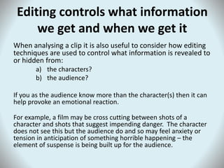 Editing controls what information
we get and when we get it
When analysing a clip it is also useful to consider how editing
techniques are used to control what information is revealed to
or hidden from:
a) the characters?
b) the audience?
If you as the audience know more than the character(s) then it can
help provoke an emotional reaction.
For example, a film may be cross cutting between shots of a
character and shots that suggest impending danger. The character
does not see this but the audience do and so may feel anxiety or
tension in anticipation of something horrible happening – the
element of suspense is being built up for the audience.
 