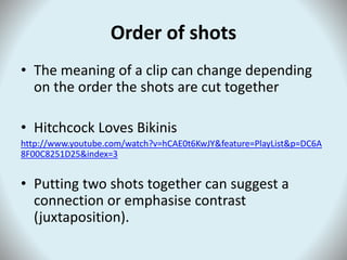 Order of shots
• The meaning of a clip can change depending
on the order the shots are cut together
• Hitchcock Loves Bikinis
http://www.youtube.com/watch?v=hCAE0t6KwJY&feature=PlayList&p=DC6A
8F00C8251D25&index=3
• Putting two shots together can suggest a
connection or emphasise contrast
(juxtaposition).
 