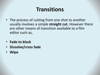 Transitions
• The process of cutting from one shot to another
usually involves a simple straight cut. However there
are other means of transition available to a film
editor such as,
• Fade to black
• Dissolve/cross fade
• Wipe
 
