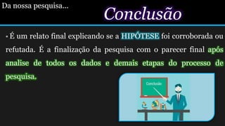 Conclusão
 É um relato final explicando se a HIPÓTESE foi corroborada ou
refutada. É a finalização da pesquisa com o parecer final após
analise de todos os dados e demais etapas do processo de
pesquisa.
Da nossa pesquisa...Da nossa pesquisa
 