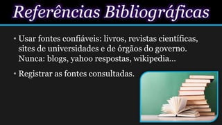Referências Bibliográficas
• Usar fontes confiáveis: livros, revistas científicas,
sites de universidades e de órgãos do governo.
Nunca: blogs, yahoo respostas, wikipedia...
• Registrar as fontes consultadas.
 