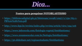 Dica...
Fontes para pesquisar FOTOBLASTISMO
• https://bibliotecadigital.ipb.pt/bitstream/10198/12957/1/159-765-1-
PB%20%281%29.pdf
• http://www.fepi.br/revista/index.php/revista/article/view/194/106
• https://www.infoescola.com/fisiologia-vegetal/fotoblastismo/
• https://www.resumoescolar.com.br/biologia/fotoblastismo/
• https://pt.slideshare.net/reginaestudante/fotoblastismo
 