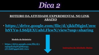 Dica 2
ROTEIRO DA ATIVIDADE EXPERIMENTAL NO LINK
ABAIXO
• https://drive.google.com/file/d/1jkkfMgjnUmw
hSYYu-LS6ljEXUahLFkwN/view?usp=sharing
Modelo do Relatório
• https://drive.google.com/file/d/1
zqirgekxhgWqD82eq5-
5YUkBPqpptLhH/view
Instruções da Atividade Abaixo
 
