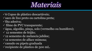 Materiais
6 Copos de plástico descartáveis;
saco de lixo preto ou cartolina preta;
fita adesiva;
 filme de PVC transparente;
água, algodão, pinça, solo (vermelho ou humífero);
 12 sementes de feijão;
12 sementes de melancia jubilee;
12 sementes de alface mimosa;
canudo ou pipeta graduada
recipiente de plástico de 500 mL.
 