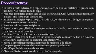 Envolva a parte externa de 3 copinhos com saco de lixo (ou cartolina) e prenda com
fita. Obs: Não cubra a boca do copo.
Faça três tampinhas com o saco de lixo ou cartolina. Obs: As tampinhas devem ser
móveis , mas não devem passar a luz.
Adicione no recipiente plástico 500 mL de solo, e adicione 6mL de água ou 6 gotas.
Misturar o solo com uma colher.
Peneire o solo em outro recipiente.
Pegue os 6 copos plásticos e coloque no fundo de cada, uma pequena porção de
algodão umedecido com água.
Adicione 70 mL de solo em cada um dos 6copinhos.
Coloque 6 sementes de feijões em um copo encoberto com saco de lixo e 6 no copo
sem cobrir e vede a boca de cada um com o filme PVC.
Repita o procedimento com as sementes de melancia e de alface.
Tampe os 3 copinhos envolvidos com as tampinhas produzidas.
Identifique devidamente cada amostra.
Observar diariamente (ou cada 2 ou 3 dias) e fotografar.
Procedimentos
 