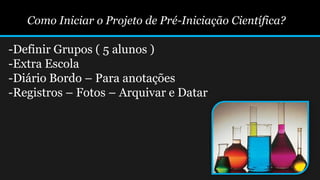 Como Iniciar o Projeto de Pré-Iniciação Científica?
-Definir Grupos ( 5 alunos )
-Extra Escola
-Diário Bordo – Para anotações
-Registros – Fotos – Arquivar e Datar
 