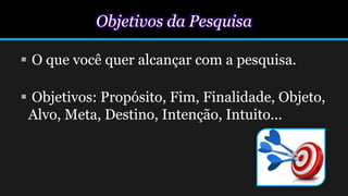 Objetivos da Pesquisa
 O que você quer alcançar com a pesquisa.
 Objetivos: Propósito, Fim, Finalidade, Objeto,
Alvo, Meta, Destino, Intenção, Intuito...
 