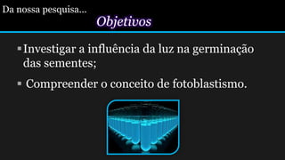 Da nossa pesquisa...
Objetivos
Investigar a influência da luz na germinação
das sementes;
 Compreender o conceito de fotoblastismo.
 