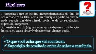 Hipóteses
1. proposição que se admite, independentemente do fato de
ser verdadeira ou falsa, como um princípio a partir do qual se
pode deduzir um determinado conjunto de consequências;
suposição, conjectura.
2. possibilidade de (alguma coisa que independe de intenção
humana ou causa observável) acontecer; chance, opção.
O que você acha que vai acontecer.
 Suposição de resultado antes de saber o resultado.
 