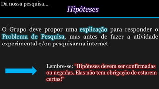 Hipóteses
O Grupo deve propor uma explicação para responder o
Problema de Pesquisa, mas antes de fazer a atividade
experimental e/ou pesquisar na internet.
Da nossa pesquisa...
Lembre-se: “Hipóteses devem ser confirmadas
ou negadas. Elas não tem obrigação de estarem
certas!”
 