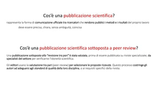 Cos’è una pubblicazione scientifica?
rappresenta la forma di comunicazione ufficiale tra ricercatori che rendono pubblici i metodi e i risultati del proprio lavoro
deve essere precisa, chiara, senza ambiguità, coincisa
Una pubblicazione sottoposta alla “revisione tra pari” è stata valutata, prima di essere pubblicata su riviste specializzate, da
specialisti del settore per verificarne l'idoneità scientifica.
Gli editori usano la valutazione tra pari (peer-review) per selezionare le proposte ricevute. Questo processo costringe gli
autori ad adeguarsi agli standard di qualità della loro disciplina, o ai requisiti specifici della rivista.
Cos’è una pubblicazione scientifica sottoposta a peer review?
 