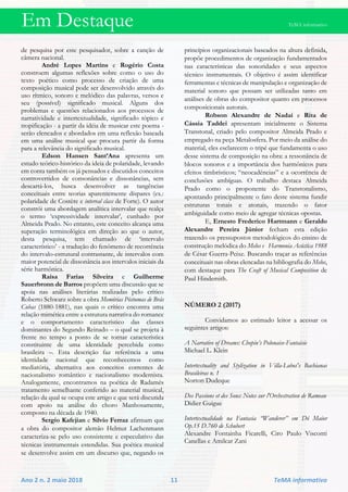 Em Destaque TeMA informativo
Ano 2 n. 2 maio 2018 11 TeMA informativo
de pesquisa por este pesquisador, sobre a canção de
câmera nacional.
André Lopes Martins e Rogério Costa
constroem algumas reflexões sobre como o uso do
texto poético como processo de criação de uma
composição musical pode ser desenvolvido através do
uso rítmico, sonoro e melódico das palavras, versos e
seu (possível) significado musical. Alguns dos
problemas e questões relacionados aos processos de
narratividade e intertextualidade, significado tópico e
tropificação - a partir da idéia de musicar este poema -
serão elencados e abordados em uma reflexão baseada
em uma análise musical que procura partir da forma
para a relevância do significado musical.
Edson Hansen Sant’Ana apresenta um
estudo teórico-histórico da ideia de polaridade, levando
em conta também os já pensados e discutidos conceitos
controvertidos de consonâncias e dissonâncias, sem
descartá-los, busca desenvolver as tangências
conceituais entre teorias aparentemente díspares (ex.:
polaridade de Costère e interval class de Forte). O autor
constrói uma abordagem analítica intervalar que realça
o termo ‘expressividade intervalar’, cunhado por
Almeida Prado. No entanto, este conceito alcança uma
superação terminológica em direção ao que o autor,
desta pesquisa, tem chamado de ‘intervalo
característico’ - a tradução do fenômeno de recorrência
do intervalo-estrutural contrastante, de intervalos com
maior potencial de dissonância aos intervalos iniciais da
série harmônica.
Raísa Farias Silveira e Guilherme
Sauerbronn de Barros propõem uma discussão que se
apoia nas análises literárias realizadas pelo crítico
Roberto Schwarz sobre a obra Memórias Póstumas de Brás
Cubas (1880-1881), nas quais o crítico encontra uma
relação mimética entre a estrutura narrativa do romance
e o comportamento característico das classes
dominantes do Segundo Reinado – o qual se projeta à
frente no tempo a ponto de se tornar característica
constituinte de uma identidade percebida como
brasileira –. Esta descrição faz referência a uma
identidade nacional que reconhecemos como
mediatória, alternativa aos conceitos correntes de
nacionalismo romântico e nacionalismo modernista.
Analogamente, encontramos na poética de Radamés
tratamento semelhante conferido ao material musical,
relação da qual se ocupa este artigo e que será discutida
com apoio na análise do choro Manhosamente,
composto na década de 1940.
Sergio Kafejian e Silvio Ferraz afirmam que
a obra do compositor alemão Helmut Lachenmann
caracteriza-se pelo uso consistente e especulativo das
técnicas instrumentais estendidas. Sua poética musical
se desenvolve assim em um discurso que, negando os
princípios organizacionais baseados na altura definida,
propõe procedimentos de organização fundamentados
nas características das sonoridades e seus aspectos
técnico instrumentais. O objetivo é assim identificar
ferramentas e técnicas de manipulação e organização de
material sonoro que possam ser utilizadas tanto em
análises de obras do compositor quanto em processos
composicionais autorais.
Robson Alexandre de Nadai e Rita de
Cássia Taddei apresentam inicialmente o Sistema
Transtonal, criado pelo compositor Almeida Prado e
empregado na peça Metalosfera. Por meio da análise do
material, eles esclarecem o tripé que fundamenta o uso
desse sistema de composição na obra: a ressonância de
blocos sonoros e a importância dos harmônicos para
efeitos timbrísticos; “neocadências” e a ocorrência de
conclusões ambíguas. O trabalho destaca Almeida
Prado como o proponente do Transtonalismo,
apontando principalmente o fato deste sistema fundir
estruturas tonais e atonais, trazendo o fator
ambiguidade como meio de agregar técnicas opostas.
E, Ernesto Frederico Hartmann e Geraldo
Alexandre Pereira Júnior fecham esta edição
trazendo os pressupostos metodológicos do ensino de
construção melódica do Melos e Harmonia Acústica 1988
de César Guerra-Peixe. Buscando traçar as referências
conceituais nas obras elencadas na bibliografia do Melos,
com destaque para The Craft of Musical Composition de
Paul Hindemith.
NÚMERO 2 (2017)
Convidamos ao estimado leitor a acessar os
seguintes artigos:
A Narrative of Dreams: Chopin’s Polonaise-Fantaisie
Michael L. Klein
Intertextuality and Stylization in Villa-Lobos's Bachianas
Brasileiras n. 1
Norton Dudeque
Des Passions et des Sons: Notes sur l'Orchestration de Rameau
Didier Guigue
Intertextualidade na Fantasia “Wanderer” em Dó Maior
Op.15 D.760 de Schubert
Alexandre Fontainha Ficarelli, Ciro Paulo Visconti
Canellas e Amilcar Zani
 
