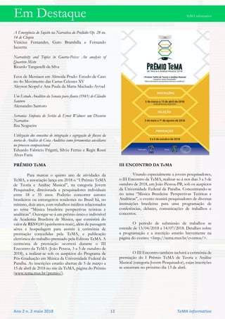 Em Destaque TeMA informativo
Ano 2 n. 2 maio 2018 12 TeMA informativo
A Emergência do Sujeito na Narrativa do Prelúdio Op. 28 no.
14 de Chopin
Vinícius Fernandes, Guto Brambilla e Fernando
Iazzetta
Narrativity and Topics in Guerra-Peixe: An analysis of
Quarteto Misto
Ricardo Tanganelli da Silva
Ecos de Messiaen em Almeida Prado: Estudo de Caso
no 4o Movimento das Cartas Celestes XV
Aleyson Scopel e Ana Paula da Matta Machado Avvad
Um Estudo Analítico da Sonata para flauta (1941) de Cláudio
Santoro
Alessandro Santoro
Sertania: Sinfonia do Sertão de Ernst Widmer: um Discurso
Narrativo
Ilza Nogueira
Utilização dos conceitos de integração e segregação de fluxos da
teoria de Análise de Cena Auditiva como ferramentas auxiliares
no processo composicional
Eduardo Fabricio Frigatti, Silvio Ferraz e Regis Rossi
Alves Faria
PRÊMIO TeMA
Para marcar o quinto ano de atividades da
TeMA, a associação lança em 2018 o “I Prêmio TeMA
de Teoria e Análise Musical”, na categoria Jovem
Pesquisador, direcionada a pesquisadores individuais
entre 18 e 35 anos. Poderão concorrer autores
brasileiros ou estrangeiros residentes no Brasil há, no
mínimo, dois anos, com trabalhos inéditos relacionados
ao tema “Música brasileira: perspectivas teóricas e
analíticas”. Outorgar-se-á um prêmio único e indivisível
da Academia Brasileira de Música, que consistirá do
valor de R$500,00 (quinhentos reais), além de passagem
aérea e hospedagem para assistir à cerimônia de
premiação concedidas pela TeMA, e publicação
eletrônica do trabalho premiado pela Editora TeMA. A
cerimônia de premiação ocorrerá durante o III
Encontro da TeMA (João Pessoa, 3 a 5 de outubro de
2018), a realizar-se sob os auspícios do Programa de
Pós-Graduação em Música da Universidade Federal da
Paraíba. As inscrições estarão abertas de 5 de março a
15 de abril de 2018 no site da TeMA, página do Prêmio
(www.tema.mus.br/premio/).
III ENCONTRO DA TeMA
Visando especialmente a jovens pesquisadores,
o III Encontro da TeMA, realizar-se-á nos dias 3 a 5 de
outubro de 2018, em João Pessoa-PB, sob os auspícios
da Universidade Federal da Paraíba. Concentrando-se
no tema “Música Brasileira: Perspectivas Teóricas e
Analíticas”, o evento reunirá pesquisadores de diversas
instituições brasileiras para uma programação de
conferências, debates, comunicações de trabalhos e
concertos.
O período de submissão de trabalhos se
estende de 13/04/2018 a 14/07/2018. Detalhes sobre
a programação e a inscrição estarão brevemente na
página do evento: <http://tema.mus.br/eventos/>.
O III Encontro também incluirá a cerimônia de
premiação do I Prêmio TeMA de Teoria e Análise
Musical (categoria Jovem Pesquisador), cujas inscrições
se encerram no próximo dia 13 de abril.
 