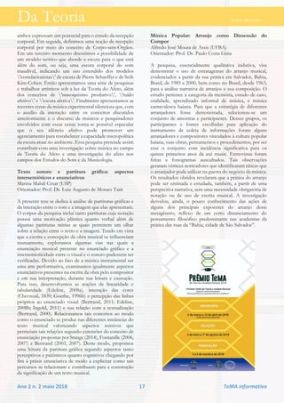 Da Teoria TeMA informativo
Ano 2 n. 2 maio 2018 17 TeMA informativo
ambos expressam um potencial para o estudo da recepção
corporal. Em seguida, definimos uma noção de recepção
corporal por meio do conceito de Corpo-sem-Órgãos.
Em um terceiro momento discutimos a possibilidade de
um modelo teórico que aborde a escuta para o que está
além do som, ou seja, uma escuta corporal do som
inaudível, indicando um uso estendido dos modelos
'correlacionistas' de escuta de Pierre Schaeffer e de Seth
Kim-Cohen. Então apresentamos uma série de pesquisas
e trabalhos artísticos sob a luz da Teoria do Afeto, além
dos conceitos de 'masoquismo produtivo', 'ruído
afetivo' e 'escuta afetiva'. Finalmente apresentamos as
recentes cenas da música experimental silenciosa que, com
o auxílio da interação entre os conceitos discutidos
anteriormente e o discurso de músicos e pesquisadores
envolvidos com essas cenas torna-se possível especular
que o seu silêncio afetivo pode promover um
agenciamento para restabelecer a capacidade micropolítica
da escuta atuar no ambiente. Essa pesquisa pretende assim
contribuir com uma investigação sobre música no campo
da Teoria do Afeto e uma investigação do afeto nos
campos dos Estudos do Som e da Musicologia.
Texto sonoro e partitura gráfica: aspectos
intersemióticos e enunciativos
Marina Maluli César (USP)
Orientador: Prof. Dr. Luiz Augusto de Moraes Tatit
A presente tese se dedica à análise de partituras gráficas e
da interação entre o som e a imagem que elas apresentam.
O corpus da pesquisa inclui tanto partituras cuja notação
possui uma motivação plástica quanto verbal além de
algumas partituras mistas as quais permitem um olhar
sobre a relação entre o texto e a imagem. Tendo em vista
que a escrita e concepção da obra musical se influenciam
mutuamente, exploramos algumas vias nas quais a
enunciação musical presente no enunciado gráfico e a
intersemioticidade entre o visual e o sonoro pudessem ser
verificadas. Devido ao fato de a música instrumental ser
uma arte performativa, examinamos igualmente aspectos
enunciativos presentes na escrita da obra pelo compositor
e em sua interpretação, durante sua leitura e execução.
Para isso, desenvolvemos as noções de linearidade e
tabularidade (Edeline, 2008a), interação das cores
(Chevreuil, 1839; Goethe, 1996b) e percepção das linhas
próprios ao enunciado visual (Bertrand, 2011; Edeline,
2008b; Ingold, 2011) e sua relação com a textualização
(Bertrand, 2000). Relacionamos tais conceitos ao modo
como o enunciado se produz nas diferentes instâncias do
texto musical valorizando aspectos tensivos que
permeiam tais relações segundo extensões do conceito de
enunciação propostas por Stange (2014), Fontanille (2006,
2007) e Bertrand (2003, 2007). Deste modo, propomos
uma leitura da partitura gráfica segundo aspectos tanto
perceptivos e patêmicos quanto cognitivos chegando por
fim à práxis enunciativa de modo a explicitar como tais
percursos se relacionam e contribuem para a construção
da significação de um texto musical.
Música Popular: Arranjo como Dimensão do
Compor
Alfredo José Moura de Assis (UFBA)
Orientador: Prof. Dr. Paulo Costa Lima
A pesquisa, essencialmente qualitativa indutiva, visa
demonstrar o uso de estratagemas do arranjo musical,
evidenciados a partir da sua prática em Salvador, Bahia,
Brasil, de 1985 a 2000, bem como no Brasil, desde 1963,
para a análise narrativa de arranjos e sua composição. O
estudo pertence à categoria da memória, estudo de caso,
oralidade, aprendizado informal de música, e música
carnavalesca baiana. Para que a estratégia de diferentes
arranjadores fosse demonstrada, selecionou-se um
conjunto de amostras e participantes. Desses grupos, os
participantes e fontes escolhidas para aplicação do
instrumento de coleta de informações foram alguns
arranjadores e compositores vinculados à cultura popular
baiana, suas obras, pensamentos e procedimentos, por ser
esse o conjunto com incidência significativa para os
quinze primeiros anos da axé music. Entrevistas foram
feitas e fonogramas auscultados. Tais observações
geraram vértices norteadores que identificaram táticas que
o arranjador pode utilizar na guerra do negócio da música.
Os resultados obtidos revelaram que a prática do arranjo
pode ser ensinada e estudada, também, a partir de uma
perspectiva narrativa, sem uma necessidade obrigatória de
notação ou de uso de escrita musical. A investigação
desvelou, ainda, o pouco conhecimento das ações de
alguns dos principais expoentes do arranjo deste
metagênero, reflexo de um certo distanciamento do
pensamento filosófico predominante nas academias da
prática das ruas da “Bahia, cidade de São Salvador”.
 