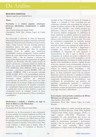 Da Análise TeMA informativo
Ano2 n. 2 maio 2018 18 TeMA informativo
RESUMOS/EMENTAS
Algumas sugestões por Gabriel Navia
Teses
Stravisnky e a música popular americana:
processos identitários, transposições e análise
musical
Alexy Gaione Viegas de Araújo (USP)
Orientadora: Profa. Dra. Adriana Lopes da Cunha
Moreira.
Em observação à existência de obras de Stravinsky
influenciadas pela música popular americana (incluindo
Ragtime for Eleven Instruments, Preludium for Jazz Ensemble,
Tango e Ebony Concerto) esta tese investiga processos
identitários através dos quais o compositor fora
possivelmente interpelado pela ideia do popular
enquanto ponto de partida para situacionais
possibilidades estéticas modernistas. Explora também
tópicos da teoria hipertextual conforme proposta por
Genette (1982), a fim de examinar a presença de
transposições hipertextuais em empréstimos de ragtime
realizados por Stravinsky. Por fim, realiza revisão de
aspectos pertinentes a correntes teóricas no âmbito da
relação entre alturas (SCHENKER, 1906, 1910, 1922,
1935; LERDAHL, 2001; STRAUS, 2014), de textura,
densidade e movimento musical (BERRY, 1987), da
repetição (FERRAZ, 1998) e da sucessão ordenada
(HORLACHER, 2011); e da potencialidade projetiva
(HASTY, 1997), com o propósito de apurar traços da
articulação destas questões em processos
composicionais de Stravinsky, com ênfase nas obras
acima referidas. Os resultados obtidos por este trabalho
apontam que os empréstimos de “popular” articulados
por transposições hipertextuais atuam enquanto ponto
de partida para criação de obras inéditas, as quais são
estruturadas através de múltiplos centros de altura
principal, níveis de prolongamento, blocos simultâneos
e paralelismos.
Modernismo e tradição: a dialética em jogo na
Prole do Bebê n.o 2 de Villa-Lobos
Walter Nery Filho (USP)
Orientador: Prof. Dr. Paulo de Tarso Salles
A presente tese de doutoramento é uma continuação
do nosso trabalho de mestrado finalizado em 2012 e dá
sequência à análise do ciclo de nove peças para piano
Prole do Bebê n. 2, composto por Villa-Lobos em 1921.
No mestrado foram investigadas três peças: A Baratinha
de Papel, O Gatinho de Papelão e O Passarinho de Pano. Para
a tese, voltamos a atenção para as demais obras: O
Camundongo de Massa, O Cachorrinho de Borracha, O
Cavalinho de Pau, O Boizinho de Chumbo, O Ursozinho de
Algodão e o Lobozinho de Vidro. Concebido por um
compositor orientado pela necessidade de revogar as
amarras da música vigente no Rio de Janeiro do início
do século XX, tributária a uma estética europeia que
aprisionava o discurso musical, o ciclo é resultado de
um processo dialético prefigurado na confluência de
forças manifestas na tradição expressa no cancioneiro
nacional e no modernismo de matiz primitivista que
aflorava como movimento cultural no país. Por conta
da considerável complexidade do conteúdo musical
bem como por afinidade à nossa dissertação de
mestrado, adotamos uma estratégia de análise ponto-a-
ponto com o intuito de descrever e diagnosticar a
totalidade dos eventos, assim vislumbrando a
possibilidade de integração de cada segmento à
macroestrutura da obra à qual se vincula e, por
conseguinte, de avaliação do projeto compositivo do
ciclo como um todo. Essa escolha demandou o uso de
múltiplas ferramentas e estratégias de análise sendo que
algumas serão detalhadas no primeiro capítulo da tese:
teoria dos conjuntos, teoria neorriemanniana, relações de
superfície (intervalos, motivos e contornos melódicos),
relações de simetria, análise fraseológica e uma
avaliação das interações entre teclas pretas e brancas do
piano. Ao final, concluímos tratar-se de um conjunto
idealizado a partir de elementos e melodias da tradição
musical brasileira elaborados por meio de estratégias de
composição características do pós-tonalismo, uma
combinação de procedimentos que produziu um
repertório extremamente particular e expressivo,
alinhando Villa-Lobos e sua música com o projeto
modernista europeu protagonizado por personalidades
como Igor Stravinsky e Béla Bartók.
Inter-relações entre períodos estilísticos de Olivier
Messiaen em três peças para piano
Aline da Silva Alves (USP)
Orientadora: Profa. Dra. Adriana Lopes da Cunha
Moreira.
Este trabalho dedica-se à análise musical de três peças
para piano de Olivier Messiaen (1908- 1992): Regard de
l‟Onction terrible (1944); Neumes rythmiques, (1949) e Le
traquet stapazin (1956-1958). Procuramos nos
concentrar em uma metodologia que levasse em
consideração a inter-relação entre análise musical,
análise da performance, percepção e performance
musical, a fim de construir uma concepção analítica
original das peças analisadas. Desse modo,
relacionamos o corpus teórico de Messiaen a trabalhos
Da Análise TeMA informativo
 