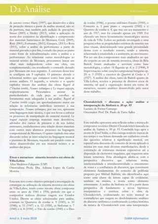 Da Análise TeMA informativo
Ano2 n. 2 maio 2018 19 TeMA informativo
de autores como: Hasty (1997), que desenvolve a ideia
de projeção rítmica a partir da análise musical, não só
da partitura, mas também pela audição de gravações;
Straus (2005) e Healey (2013), sobre a aplicação da
teoria dos conjuntos na identificação e compreensão
dos materiais harmônicos de Messiaen; Cook (2009),
Rink (2001), Fortunato, (2011), Gasques, (2013) e Rosa
(2015), sobre a análise da performance a partir de
material gravado; e por fim, o estudo das peças ao piano
como fonte de retroalimentação entre a análise e a
performance. Ao relacionar outras metodologias ao
material teórico de Messiaen, procuramos lançar um
olhar mais independente sobre sua obra, ora
complementando, ora ressaltando o conteúdo deixado
por Messiaen em seus registros. A estrutura dessa tese
se configura em 5 capítulos. O primeiro aborda o
referencial teórico que tomamos como base para as
nossas análises. O segundo, o terceiro e o quarto
capítulos tratam das análises das obras Regard de
l‟Onction terrible, Neumes rythmiques e Le traquet stapazin,
respectivamente. Procuramos atentar às
particularidades de cada peça ao escolher as
ferramentas mais adequadas à sua análise. Regard de
l‟onction terrible exigiu um aprofundamento maior em
relação às referências simbólicas inerentes à sua
composição. Neumes rythmiques, por sua vez, apresenta
uma linguagem mais técnica, o que nos levou a enfocar
os processos de manipulação do material musical. Le
traquet stapazin emprega materiais mais descritivos,
advindos dos cantos de pássaros e de seu habitat,
entretanto, estabelecemos uma relação destes materiais
com outros mais abstratos presentes na linguagem
composicional de Messiaen. O quinto capítulo traz uma
discussão sobre as inter-relações na linguagem musical
e pianística de Messiaen, traçando um paralelo entre as
ideias desenvolvidas em seu material teórico e as
análises das peças.
Eixos e metaeixos: simetria inversiva em obras de
Villa-Lobos
Allan Medeiros Falqueiro (USP)
Orientadora: Profa. Dra. Adriana Lopes da Cunha
Moreira
Esta tese teve como objetivo principal a investigação de
estratégias na utilização da simetria inversiva em obras
de Villa-Lobos, tendo como recorte obras compostas
entre os anos de 1945 e 1950, período em que o
compositor realizou diversas viagens aos Estados
Unidos. Dentre as obras selecionadas para análise,
constam os Quartetos de cordas n. 9 (1945), n. 10
(1946), n. 11 (1947) e n. 12 (1950), as Sinfonias n. 7
(1945) e n. 8 (1950), o Trio de cordas (1945) e o Duo
de cordas (1946), o poema sinfônico Erosão (1950), o
Concerto n. 1 para piano e orquestra (1945) e o
Quarteto de cordas n. 4, que traz em seu manuscrito o
ano de 1917, mas foi estreado apenas em 1949. Foi
efetuado um breve levantamento musicológico acerca
da vida de Villa- Lobos no período investigado e uma
pesquisa sobre as propriedades estéticas da simetria nas
artes visuais, demonstrando uma grande proximidade
destas com o resultado sonoro, sendo a simetria
relacionada à estaticidade e a assimetria, ao movimento.
Por ser um dos compositores mais analisados no que
diz respeito ao uso de simetria inversiva, obras de Béla
Bartók foram analisadas e serviram como base
metodológica, a saber: 14 Bagatelas op. 6: n. 2 (1908), 8
Improvisações sobre canções camponesas húngaras op.
20: n. 3 (1920) e excertos do Quarteto de Cordas n. 3
(1927). A análise das obras, tanto de Bartók quanto de
Villa-Lobos, revelou a presença de diversos eixos de
simetria, tal qual a organização destes em torno de
metaeixos, recurso analítico desenvolvido pelo autor
deste trabalho.
Chostakóvitch – discurso e ação: análise e
interpretação da Sinfonia n. 10 op. 93
Luciano de Freitas Camargo
Orientador: Prof. Dr. Paulo de Tarso Salles
Este trabalho apresenta uma reflexão sobre a música do
compositor soviético Dmítri Chostakóvitch baseada na
análise da Sinfonia n. 10 op. 93. Concluída logo após a
morte de Jôsef Stálin, a obra carrega notáveis marcas de
seu tempo e sua leitura demanda um cuidadoso estudo
das questões relativas à significação musical, em
especial uma discussão do conceito de ironia aplicado à
música em suas mais diversas manifestações, desde a
construção de estruturas musicais expressivas até a
disposição de elementos singulares, que requerem uma
leitura semiótica. Esta abordagem alinha-se com a
perspectiva discursiva que relaciona ironia,
intertextualidade e interdiscursividade: o cruzamento
de vozes e a confluência de discursos, que constituem
elementos fundamentais do conceito de polifonia
proposto por Mikhaíl Bakhtín, são identificados aqui
como uma chave de leitura capaz de evidenciar,
também na música, a ironia como elemento
estruturante. A análise da Sinfonia no 10 a partir dessa
perspectiva dá fundamento a novas hipóteses
interpretativas e estéticas sobre a obra de
Chostakóvitch, evidenciando no texto musical as
contradições que surgem no desdobramento analítico
do discurso sinfônico e confrontando a crítica histórica
da música de Chostakóvitch com uma interpretação
 