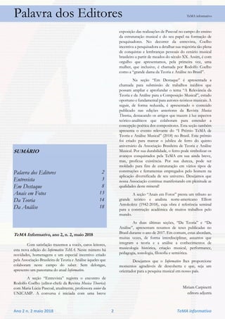 Ano 2 n. 2 maio 2018 2 TeMA informativo
Palavra dos Editores TeMA informativo
SUMÁRIO
Palavra dos Editores 2
Entrevista 3
Em Destaque 8
Anais em Fotos 13
Da Teoria 14
Da Análise 18
TeMA Informativo, ano 2, n. 2, maio 2018
Com satisfação trazemos a vocês, caros leitores,
esta nova edição do Informativo TeMA. Neste número há
novidades, homenagens e um especial incentivo criado
pela Associação Brasileira de Teoria e Análise àqueles que
colaboram neste campo do saber. Sem delongas,
apresento um panorama do atual Informativo.
A seção “Entrevista” registra o encontro de
Rodolfo Coelho (editor-chefe da Revista Musica Theorica)
com Maria Lúcia Pascoal, atualmente, professora senior da
UNICAMP. A conversa é iniciada com uma breve
exposição das realizações de Pascoal no campo do ensino
da estruturação musical e do seu papel na formação de
pesquisadores. No decorrer da entrevista, Coelho
incentiva a pesquisadora a detalhar sua trajetória tão plena
de conquistas e lembranças pessoais do cenário musical
brasileiro a partir de meados do século XX. Assim, é com
orgulho que apresentamos, pela primeira vez, uma
mulher, que inclusive, é chamada por Rodolfo Coelho
como a “grande dama da Teoria e Análise no Brasil”.
Na seção “Em Destaque” é apresentada a
chamada para submissão de trabalhos inéditos que
possam ampliar e aprofundar o tema “A Relevância da
Teoria e da Análise para a Composição Musical”, estudo
oportuno e fundamental para autores-teóricos musicais. A
seguir, de forma reduzida, é apresentado o conteúdo
publicado nas edições anteriores da Revista Musica
Theorica, destacando os artigos que trazem à luz aspectos
teórico-analíticos que colaboram para entender a
concepção poética dos compositores. Esta seção também
apresenta o evento relevante do “I Prêmio TeMA de
Teoria e Análise Musical” (2018) no Brasil. Este prêmio
foi criado para marcar o jubileu de ferro do quinto
aniversário da Associação Brasileira de Teoria e Análise
Musical. Por sua durabilidade, o ferro pode simbolizar os
avanços conquistados pela TeMA em sua ainda breve,
mas, profícua existência. Por sua dureza, pode ser
moldado para fins de estruturação em vários tipos de
construções e ferramentas empregados pelo homem na
aplicação diversificada de seu universo. Desejamos que
nossa Associação continue manifestando em plenitude as
qualidades deste mineral!
A seção “Anais em Fotos” presta um tributo ao
grande teórico e analista norte-americano Elliott
Antokoletz (1942-2018), cuja obra é referência seminal
para a construção acadêmica de muitos trabalhos pelo
mundo.
As duas últimas seções, “Da Teoria” e “Da
Análise”, apresentam resumos de teses publicadas no
Brasil durante o ano de 2017. Em comum, estas abordam,
muitas vezes, de forma interdisciplinar, assuntos que
integram a teoria e a análise a conhecimentos de
musicologia histórica, criação musical, performance,
pedagogia, sonologia, filosofia e semiótica.
Desejamos que o Informativo lhes proporcione
momentos agradáveis de descoberta e que, seja um
orientador para a pesquisa musical em nosso país.
Miriam Carpinetti
editora adjunta
 