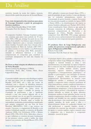 Da Análise TeMA informativo
Ano2 n. 2 maio 2018 20 TeMA informativo
semiótica baseada na teoria dos tópicos musicais,
desenvolvida a partir das propostas de Leonard Ratner.
Uma visão interpretativa das sonatinas para piano
de Camargo Guarnieri a partir de pressupostos
histórico-analíticos
Geraldo Majela Brandão Ribas (UNICAMP)
Orientador: Prof. Dr. Maurícy Matos Martin
O compositor brasileiro Camargo Guarnieri compôs
oito sonatinas para piano num período de 54 anos,
entre 1928 a 1982, que abrange boa parte da sua vida
criativa. Este trabalho visa fornecer aspetos históricos e
analíticos importantes para a execução interpretativa
destas Sonatinas. Tomando como base o Ensaio sobre a
música brasileira de Mário de Andrade (1887-1945) e
nas ideias contidas no texto Análise e (ou) Performance
do pianista e musicólogo John Rink, pretende-se
entender as influências históricas e as técnicas
composicionais do compositor para contribuir na
construção interpretativa do ciclo das Sonatinas de
Guarnieri.
Do Texto ao Som: relações de influência na música
de Vieira Brandão
Mauren Liebich Frey Rodrigues (UFRGS)
Orientadora: Profa. Dra. Cristina Maria Pavan
Capparelli Gerling
O presente trabalho apresenta uma abordagem analítica
da obra para piano solo do compositor José Vieira
Brandão (1911-2002) sob a ótica das teorias da
influência, com o objetivo de identificar elementos
intertextuais apropriados pelo compositor. Entende-se,
assim, que a análise em vários níveis de
aprofundamento integra o trabalho do pianista na
construção da performance e que o significado
atribuído a uma obra musical depende não só do
contexto cultural, mas do seu grau de comunicação e
identificação com a comunidade à qual pertence. A
música de piano de Brandão segue os moldes do
nacionalismo modernista, posicionamento manifestado
pelo próprio compositor em sua Tese de Livre
Docência (BRANDÃO, 1949) e que norteou sua
atuação. A postura e o engajamento de Brandão a esta
estética é trabalhada segundo os conceitos de Benedict
Anderson (2008), Eric Hobsbawm (1990) e Melanie
Plesch (1992; 1996; 2012; 2014). Além disso, observa-
se que a influência se constitui em parte fundamental
do seu processo criativo, assim a análise das obras
baseia-se nos conceitos de Harold Bloom (1991; 1993;
2011) aplicados à musica por Joseph Straus (1991), e
parte do princípio de que a música é como um discurso
que se comunica principalmente através da
concatenação de gestos musicais e tópicas. Este ponto
de vista encontra respaldo no trabalho de Agawu (2009)
e Hatten (2004), e no desdobramento das tópicas na
música brasileira elaborado por Piedade (2013; 2015).
Como considerações finais, observa-se que apesar da
absorção consciente de influências, sobretudo dos
processos composicionais de Villa-Lobos e da
linguagem do Chôro, Brandão mostra-se um
compositor forte (BLOOM, 1991) porque apresenta
uma obra coesa e primorosamente bem acabada tanto
do ponto de vista composicional quanto pianístico.
O serialismo lírico de Luigi Dallapiccola: uma
análise dos processos composicionais aplicados à
ópera Il Prigioniero (1944-1948)
Roberto Votta (USP)
Orientador: Prof. Dr. Paulo de Tarso Salles
O principal objetivo desse trabalho é observar como o
compositor italiano Luigi Dallapiccola trabalha, cria e
manipula o material musical, as séries e seus
desdobramentos, na composição da ópera Il Prigioniero.
Por se tratar de uma obra conduzida por um percurso
dramático, a análise também envolve, quando
necessário, aspectos narrativos, dramatúrgicos,
cenográficos e, consequentemente, psicológicos – ao
abordar os personagens e suas interações na história.
Durante a pesquisa, foram revelados processos
composicionais idiossincráticos na maneira como
Dallapiccola trabalha o serialismo, em particular,
quando o compositor deriva coleções octatônicas de
séries dodecafônicas, criando complexos harmônicos e
melódicos, inter-relacionando materiais de natureza
aparentemente antagônicas. A fim de demonstrar com
a maior clareza possível a diversidade de materiais e
técnicas utilizadas na criação da ópera, diferentes
ferramentas analíticas foram aplicadas, muitas vezes de
maneira complementar, durante as análises musicais. O
trabalho está dividido em três capítulos sequenciais,
além da introdução e das conclusões finais: o primeiro
capítulo, introduz, de modo geral, a obra e o
desenvolvimento técnico do compositor durante sua
vida profissional; o segundo capítulo, aborda a
construção dos materiais que alicerçam a composição
da ópera; e o terceiro capítulo, expõe a maneira como
o compositor cria e desenvolve a composição
dramático- musical da ópera.
 