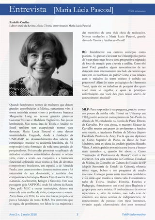 Entrevista [Maria Lúcia Pascoal] TeMA informativo
Ano 2 n. 2 maio 2018 3 TeMA informativo
Rodolfo Coelho
Editor-chefe da Revista Musica Theorica entrevistando Maria Lúcia Pascoal
Quando lembramos nomes de mulheres que deram
grandes contribuições à Música, certamente vêm à
nossa memória nomes como a professora francesa
Marguerite Long ou nossas grandes pianistas
Guiomar Novaes e Madalena Tagliaferro. São justas
lembranças. Mas nossa área de Teoria e Análise no
Brasil também tem excepcionais nomes para
destacar. Maria Lucia Pascoal é uma dessas
unanimidades. Engajada, desde a fundação da
UNICAMP, no desenvolvimento dos saberes da
estruturação musical na academia brasileira, ela foi
responsável pela formação de toda uma geração de
pesquisadores. Foi uma das pioneiras na aplicação de
métodos analíticos consolidados durante o século
vinte, como a teoria dos conjuntos e a harmonia
funcional, aplicando essas teorias à obra de diversos
compositores brasileiros, em especial à de Almeida
Prado, com quem conviveu durante muitos anos e foi
orientador de seu doutorado, e também dos
compositores do Grupo Música Viva (Guerra Peixe,
Katunda, Koellreutter, Krieger e Santoro). Em suas
passagens pela ANPPOM, onde foi editora da Revista
Opus, pelo MEC e outras instituições, deixou sua
marca de uma mulher de visão, competente e serena.
Além disso, em 2014, foi uma das forças propulsoras
para a fundação da nossa TeMA. Na entrevista que
se segue, ela gentilmente nos falou de sua trajetória e
das memórias de uma vida cheia de realizações.
Nossas saudações a Maria Lucia Pascoal, grande
dama da Teoria e Análise no Brasil!
RC: Inicialmente sua carreira começou como
pianista. Ao passar a lecionar na Unicamp não parou
de tocar piano mas houve uma progressiva migração
de foco de atuação para a teoria e análise. Como foi
isso? Você guardou algum ressentimento de ter
abraçado mais intensamente esse lado da carreira que
não tem os holofotes do palco? Como é sua relação
com o trabalho do texto teórico: é sofrido ou
prazeroso? Além do texto pedagógico de Harmonia
Tonal, quais são os trabalhos de pesquisa dos quais
você mais se orgulha, e quais as principais
contribuições que você deu para nosso acervo de
conhecimento musical?
MLP: Para responder à sua pergunta, preciso contar
um pouco da minha vida. Entrei na Unicamp em
1981, porém comecei como pianista na São Paulo da
década de 50, estudando na Escola de Piano Dinorá
de Carvalho. Por essa época, o maestro Eleazar de
Carvalho reuniu um grupo de professores e fundou
uma escola, a Academia Paulista de Música (depois
Faculdade Paulista de Arte). Foi lá que me diplomei
no Curso Superior de Piano, na classe de Nair
Medeiros, uma ex-aluna do lendário pianista Ricardo
Viñes. A minha paixão por música me levava a buscar
mais caminhos e, quando foi aberto o Curso
“Formação de Professores de Música”, corri a me
inscrever. Era uma realização da Comissão Estadual
de Música, do Conselho de Cultura do Estado de SP
(depois Secretaria de Estado da Cultura); oferecia
trinta vagas, bolsas e um programa de amplo
interesse. Consegui passar entre trezentos candidatos
e foi então que mudou a minha vida. Estudávamos
tudo de Teoria, Análise, História, Estética e
Pedagogia, formávamos um coral para Regência e
grupos para ouvir música. O conhecimento de novos
repertórios e, além da música, isso tudo veio de
encontro aos meus sonhos de independência, de
conhecimento de pessoas com meus interesses,
vivendo aquela efervescência dos anos sessenta!
Entrevista [Maria Lúcia Pascoal] TeMA informativo
 