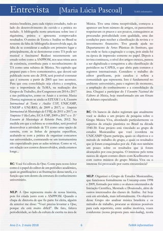 Entrevista [Maria Lúcia Pascoal] TeMA informativo
Ano 2 n. 2 maio 2018 6 TeMA informativo
música brasileira, para cada tópico estudado, tudo ao
lado do desenvolvimento do ouvido e a prática no
teclado. A bibliografia norte-americana sobre isso é
riquíssima, prática e apresenta comprovados
resultados. O ensino de Teoria e Análise no Brasil se
ressente da falta de bibliografia desenvolvida aqui, da
falta de se considerar a audição em primeiro lugar e
principalmente, de se demonstrar como TA pode ser
musical e fascinante! Realizei recentemente um
estudo sobre como a ANPPOM, nos seus trinta anos
de existência, contribuiu para o reconhecimento de
TA como uma subárea de Música. No capítulo que
preparei para o livro comemorativo, que deverá sair
publicado neste ano de 2018, será possível constatar
que é somente a partir de 2005 que isso acontece.
Para que essa consolidação seja efetiva e completa,
vejo a importância da TeMA, na realização dos
Grupos de Trabalho, dos Congressos em 2014 e 2017
e nas publicações, como os Anais e a revista Musica
Theorica; registrem-se ainda os EITAM 1 a 4, Encontro
Internacional de Teoria e Análise USP, UNICAMP,
UNESP e UNI-RIO, de 2009 a 2017; o Simpósio
Internacional de Musicologia da UFRJ, de 2011 a 2017; os
Simpósios Villa-Lobos, ECA-USP, 2009 a 2017 e o IV
Encontro de Musicologia de Ribeirão Preto, 2012. Na
medida em que a subárea se consolidar, será possível
desenvolver a atividade de TA como uma opção de
carreira, com as linhas de pesquisa específicas,
acabando-se com a prática de organizar concursos
nas universidades, contratando-se um instrumentista
não especializado para as aulas teóricas. Como se vê,
em relação aos centros desenvolvidos, ainda estamos
longe...
RC: Você foi editora da Opus. Conte para nosso leitor
como é o papel do editor de um periódico acadêmico,
quais as gratificações e as frustrações dessa tarefa, e a
função que tem dentro da estrutura do conhecimento
universitário.
MLP: A Opus representa muito de nossa história,
pois foi criada junto com a ANPPOM. Quando a
chapa de diretoria de que fiz parte foi eleita, alguém
da anterior me disse: “Você precisa levantar a Opus,
porque ela está muito difícil”. De fato, faltava
periodicidade, ao lado da cultura de escrita na área de
Música. Tive uma ótima receptividade, começou a
aparecer um bom número de artigos, os pareceristas
respeitavam os prazos e aos poucos, conseguimos as
procuradas periodicidade com qualidade, uma das
condições para receber a classificação da revista e o
investimento financeiro. Tive grande ajuda no
Departamento de Artes Plásticas do Instituto, que
era onde se fazia a paginação e a capa, pois ainda foi
na época de impressão somente no papel. Depois a
revista continuou, o nível dos artigos cresceu, passou
a ser digitalizada e conquistou a alta classificação de
periódicos na CAPES, o que abriu para contatos e
registros internacionais. Considero o trabalho do
editor gratificante, pois canaliza e reflete a
comunidade que representa. Isso é fundamental no
ambiente universitário, para o registro do momento,
a ampliação do conhecimento e a consolidação da
área. Cheguei a participar do I Encontro Nacional dos
Editores de Música, hoje transformado em um fórum
de debates especializado.
RC: Os bancos de dados registram que atualmente
você se dedica a um projeto de pesquisa sobre o
Grupo Música Viva, abordando particularmente os
aspectos da criação pianística no Brasil na década
1940-50. Esse projeto está vinculado ao grupo de
estudos Musicanálise que você coordena na
UNICAMP? Quem participa, quais os objetivos e o
método de trabalho do grupo, e quais os resultados
que já foram conquistados por ele. Fale-nos também
um pouco sobre os resultados que já foram
alcançados por essa pesquisa. O interesse pelo tema
nasceu de algum contato direto com Koellreutter ou
com outros músicos do grupo Música Viva ou o
interesse foi provocado por outra circunstância?
MLP: Organizei o Grupo de Estudos Musicanálise,
que funcionou formalmente na Unicamp entre 1998
e 2009, formado por mim e os alunos orientandos de
Iniciação Científica, Mestrado e Doutorado, além de
outros interessados das classes de Análise. Até hoje
está em atividade, mais informalmente. Os objetivos
desse Grupo são analisar música brasileira e os
métodos de trabalho, procurar as técnicas possíveis
para cada repertório, entre análise motívica, vozes
condutoras (nossa proposta para voice-leading), teoria
 