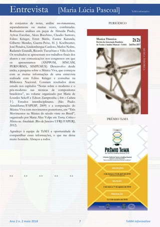 Entrevista [Maria Lúcia Pascoal] TeMA informativo
Ano 2 n. 2 maio 2018 7 TeMA informativo
de conjuntos de notas, análise neo-riemanniana,
separadamente ou muitas vezes, combinadas.
Realizamos análises em peças de Almeida Prado,
Aylton Escobar, Alceu Bocchino, Claudio Santoro,
Edino Krieger, Ernst Mahle, Eunice Katunda,
Gilberto Mendes, Guerra-Peixe, H. J. Koellreutter,
José Penalva, Lindembergue Cardoso, Marlos Nobre,
Radamés Gnatalli, Ricardo Tacuchian e Villa-Lobos.
Os resultados se apresentam nos trabalhos finais dos
alunos e nas comunicações nos congressos em que
os apresentamos (ANPPOM, SINCAM,
PERFORMA, SIMPEMUS). Desenvolvo desde
então, a pesquisa sobre o Música Viva, que começou
com as muitas informações de uma entrevista
realizada com Edino Krieger e consultas na
Biblioteca Nacional. Constam resultados deste
estudo nos capítulos “Notas sobre o moderno e o
pós-moderno nas técnicas de compositores
brasileiros”, no volume organizado por Maria de
Lourdes Sekeff e Edson Zampronha (Arte e Cultura
V). Estudos interdisciplinares. (São Paulo:
Annablume/FAPESP, 2009) e a comparação do
Música Viva com movimentos posteriores, em “Três
Movimentos na Música do século vinte no Brasil”,
organizado por Maria Alice Volpe em Teoria, Crítica e
Música na Atualidade. (Rio de Janeiro: UFRJ/FAPERJ,
2012).
Agradeço à equipe da TeMA a oportunidade de
compartilhar essas informações, o que me deixa
muito honrada. Abraços a todos.
« » « » « » « » « »
PERIÓDICO
PRÊMIO TeMA
 