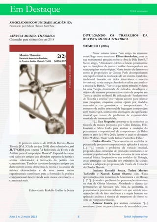 Em Destaque TeMA informativo
Ano 2 n. 2 maio 2018 8 TeMA informativo
ASSOCIADOS/COMUNIDADE ACADÊMICA
Promoção por Edson Hansen Sant’Ana
REVISTA MUSICA THEORICA
Chamadas para submissões em 2018
O primeiro número de 2018 da Revista Musica
Theorica [Vol. 3(1) de jan-jun 2018] abre submissões, até
31/07/2018, para o tema "A Relevância da Teoria e da
Análise para a Composição Musical". Especial destaque
será dado aos artigos que abordem aspectos de teoria e
análise relacionados à formação da poética dos
compositores. Também daremos destaque a artigos que
demonstrem como elementos da teoria e da análise da
música eletroacústica e de seus novos meios
experimentais contribuem para a formação da poética
composicional desenvolvida com meios eletrônicos e
computacionais.
Editor-chefe: Rodolfo Coelho de Souza
DIVULGANDO OS TRABALHOS DA
REVISTA MUSICA THEORICA
NÚMERO 1 (2016)
Nesse volume temos “um artigo do eminente
musicólogo norte-americano Elliott Antokoletz, parte de
sua monumental pesquisa sobre a obra de Béla Bartók.”
Neste artigo, “Antokoletz celebra a função proeminente
que as disciplinas de teoria e análise desempenham em
suas pesquisas musicológicas. Nesse intuito ele demonstra
como as proposições de George Perle desempenharam
um papel seminal na teorização de um sistema tonal não-
tradicional baseado em ciclos intervalares e simetria
inversional, teoria esta que Antokoletz utiliza para analisar
a música de Bartók.” Ver-se-á que neste primeiro volume
há uma “ampla diversidade de métodos, abordagens e
objetos de interesse presentes no cenário da pesquisa em
Teoria e Análise no Brasil. Há utilização de “fundamentos
de filosofia e estética” por “alguns autores para orientar
suas pesquisas, enquanto outros optam por modelos
matemáticos ou geométricos e computacionais. As
correntes de análise estrutural da linguagem comparecem
com muito vigor, assim como abordagens da significação
musical que tratam de problemas de expressividade
musical e de intertextualidade.
“[...] Ilza Nogueira apropria-se de conceitos da
filosofia da música propostos por Gilles Deleuze, Félix
Guatarri e Sílvio Gallo para analisar a evolução do
pensamento composicional de compositores da Bahia
entre os anos de 1980 a 2010, dentre os quais se destacam
Ernst Widmer, Paulo Costa Lima e Paulo Rios Filho.”
Carlos Almada, “Perseverando em sua linha de
pesquisa de processos computacionais aplicados à música
[...], “[...] estuda o problema da variação musical,
propondo duas estratégias de produção sistemática e de
controle populacional de formas variantes de uma célula
musical básica. Inspirando-se em modelos da Biologia,
essas estratégias são baseadas nos princípios de seleção
artificial e adaptação propostos pela Teoria da Evolução
de Charles Darwin.
Luciana Gastaldi Souza, Tadeu Moraes
Taffarello e Naresh Kumar Sharma com “Uma
aproximação entre conceitos da Matemática e da Música
[...]” “[...] estuda o problema das permutações simétricas
na obra de Olivier Messiaen. Abordando a técnica das
permutações de Messiaen pela ótica da geometria, os
pesquisadores procuram esclarecer em que sentido essas
operações são de fato simétricas e a seguir buscam sua
aplicação analítica à técnica de tratamento do ritmo na
obra do compositor francês.
Antenor Corrêa, por análises estruturais “[...]
reconhece como os procedimentos de centralidade pós-
 