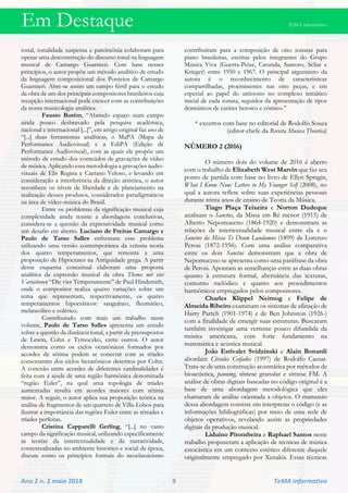 Em Destaque TeMA informativo
Ano 2 n. 2 maio 2018 9 TeMA informativo
tonal, tonalidade suspensa e parcimônia colaboram para
operar uma desconstrução do discurso tonal na linguagem
musical de Camargo Guarnieri. Com base nesses
princípios, o autor propõe um método analítico de estudo
da linguagem composicional dos Ponteios de Camargo
Guarnieri. Abre-se assim um campo fértil para o estudo
da obra de um dos principais compositores brasileiros cuja
recepção internacional pode crescer com as contribuições
da nossa musicologia analítica.
Fausto Borém, “Abrindo espaço num campo
ainda pouco desbravado pela pesquisa acadêmica,
nacional e internacional [...]”, em artigo original faz uso de
“[...] duas ferramentas analíticas, o MaPA (Mapa de
Performance Audiovisual) e a EdiPA (Edição de
Performance Audiovisual), com as quais ele propõe um
método de estudo dos conteúdos de gravações de vídeo
de música. Aplicando essa metodologia a gravações áudio-
visuais de Elis Regina e Caetano Veloso, e levando em
consideração a interferência da direção artística, o autor
reconhece os níveis de liberdade e de planejamento na
realização desses produtos, considerados paradigmáticos
na área de vídeo-música do Brasil.
Entre os problemas da significação musical cuja
complexidade ainda resiste a abordagens conclusivas,
considera-se a questão da expressividade musical como
um desafio em aberto. Luciano de Freitas Camargo e
Paulo de Tarso Salles enfrentam esse problema
utilizando uma versão contemporânea da vetusta teoria
dos quatro temperamentos, que remonta a uma
proposição de Hipócrates na Antiguidade grega. A partir
desse esquema conceitual elaboram uma proposta
analítica da expressão musical da obra Thema mit vier
Variationen “Die vier Temperamente” de Paul Hindemith,
onde o compositor realiza quatro variações sobre um
tema que representam, respectivamente, os quatro
temperamentos hipocráticos: sanguíneo, fleumático,
melancólico e colérico.
Contribuindo com mais um trabalho neste
volume, Paulo de Tarso Salles apresenta um estudo
sobre a questão da distância tonal, a partir de pressupostos
de Lewin, Cohn e Tymoczko, entre outros. O autor
demonstra como os ciclos octatônicos formados por
acordes de sétima podem se conectar com as tríades
consonantes dos ciclos hexatônicos descritos por Cohn.
A conexão entre acordes de diferentes cardinalidades é
feita com a ajuda de uma região harmônica denominada
“região Euler”, na qual uma topologia de tríades
aumentadas resulta em acordes maiores com sétima
maior. A seguir, o autor aplica sua proposição teórica na
análise de fragmentos de um quarteto de Villa-Lobos para
ilustrar a importância das regiões Euler entre as tétrades e
tríades perfeitas.
Cristina Capparelli Gerling, “[...] no vasto
campo da significação musical, utilizando especificamente
as teorias da intertextualidade e da narratividade,
contextualizadas no ambiente histórico e social da época,
discute como os princípios formais do neoclassicismo
contribuíram para a composição de oito sonatas para
piano brasileiras, escritas pelos integrantes do Grupo
Música Viva (Guerra-Peixe, Catunda, Santoro, Scliar e
Krieger) entre 1950 e 1967. O principal argumento da
autora é o reconhecimento de características
compartilhadas, proeminentes nas oito peças, e em
especial ao papel do uníssono no complexo temático
inicial de cada sonata, seguidos da apresentação de tipos
dramáticos de caráter heroico e cômico.”
* excertos com base no editorial de Rodolfo Souza
(editor-chefe da Revista Musica Theorica)
NÚMERO 2 (2016)
O número dois do volume de 2016 é aberto
com o trabalho de Elizabeth West Marvin que faz seu
ponto de partida com base no livro de Ellyn Spragin,
What I Know Now: Letters to My Younger Self (2008), no
qual a autora reflete sobre suas experiências pessoais
durante trinta anos de ensino de Teoria da Música.
Tiago Plaça Teixeira e Norton Dudeque
analisam o Sanctus, da Missa em Ré menor (1915) de
Alberto Nepomuceno (1864-1920) e demonstram as
relações de intertextualidade musical entre ela e o
Sanctus da Missa Te Deum Laudamus (1899) de Lorenzo
Perosi (1872-1956). Com uma análise comparativa
entre os dois Sanctus demonstram que a obra de
Nepomuceno se apresenta como uma paráfrase da obra
de Perosi. Apontam as semelhanças entre as duas obras
quanto à estrutura formal, alternância das texturas,
contorno melódico e quanto aos procedimentos
harmônicos empregados pelos compositores.
Charles Klippel Neimog e Felipe de
Almeida Ribeiro examinam os sistemas de afinação de
Harry Partch (1901-1974) e de Ben Johnston (1926-)
com a finalidade de emergir suas estruturas. Buscaram
também investigar uma vertente pouco difundida da
música americana, com forte fundamento na
matemática e acústica musical.
João Estivalet Svidzinski e Alain Bonardi
abordam Círculos Ceifados (1997) de Rodolfo Caesar.
Trata-se de uma construção acusmática por métodos de
bioacústica, panning, síntese granular e síntese FM. A
análise de obras digitais baseadas no código original é a
base de uma abordagem metodológica que eles
chamaram de análise orientada a objetos. O manuseio
dessa abordagem consiste em interpretar o código (e as
informações bibliográficas) por meio de uma rede de
objetos operativos, revelando assim as propriedades
digitais da produção musical.
Liduino Pitombeira e Raphael Santos neste
trabalho propuseram a aplicação de técnicas de música
estocástica em um contexto estético diferente daquele
originalmente empregado por Xenakis. Essas técnicas
 