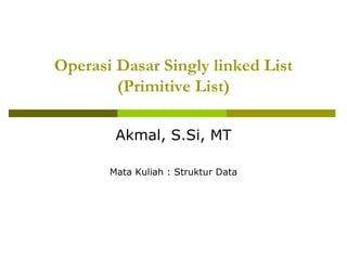 Operasi Dasar Singly linked List
(Primitive List)
Akmal, S.Si, MT
Mata Kuliah : Struktur Data
 