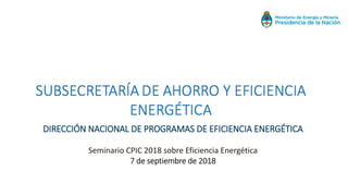 DIRECCIÓN NACIONAL DE PROGRAMAS DE EFICIENCIA ENERGÉTICA
Seminario CPIC 2018 sobre Eficiencia Energética
7 de septiembre de 2018
 