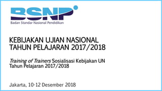 KEBIJAKAN UJIAN NASIONAL
TAHUN PELAJARAN 2017/2018
Training of Trainers Sosialisasi Kebijakan UN
Tahun Pelajaran 2017/2018
Jakarta, 10-12 Desember 2018
 