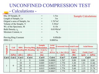 7
Dia. Of Sample, D = 1.5in
Length of Sample, Lo = 3in
Orignal x-area of Sample, Ao = 1.767in2
Volume of the Smaple, V = 5.30in3
Wt. of the Specimen, M = 0.1lb
Bulk Density, γb = 0.019lb/in3
Moisture Content, w = %
Proving Ring Constant = 0.8lb/div
DDG L.C. = 0.0005in
Sample#
Cell
Pressure
DDG
Reading
Proving Ring
DG Reading
Sample
Deformation
Axial
Strain
Corrected Area Axial Load Axial Stress
ΔL = Col-3 x
LC
ξ =
ΔL/Lo AC = Ao / (1-ξ )
Col-4 x
PRC Col-8 / Col-7
(kPa) (div.) (div.) (in) (in2) (lb) (psi) (kPa)
Col-1 Col-2 Col-3 Col-4 Col-5 Col-6 Col-7 Col-8 Col-9
1 0
0 0 0.000 0.0000 1.767 0.00 0.00 0.00
10 4 0.005 0.0017 1.770 3.20 1.81 12.46
20 6 0.010 0.0033 1.773 4.80 2.71 18.67
30 7 0.015 0.0050 1.776 5.60 3.15 21.74
40 9 0.020 0.0067 1.779 7.20 4.05 27.91
UNCONFINED COMPRESSION TEST
- Calculations -
Sample Calculations
 