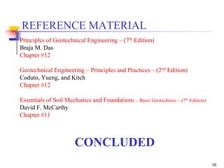 10
CONCLUDED
REFERENCE MATERIAL
Principles of Geotechnical Engineering – (7th Edition)
Braja M. Das
Chapter #12
Geotechnical Engineering – Principles and Practices – (2nd Edition)
Coduto, Yueng, and Kitch
Chapter #12
Essentials of Soil Mechanics and Foundations – Basic Geotechnics – (7th Edition)
David F. McCarthy
Chapter #11
 